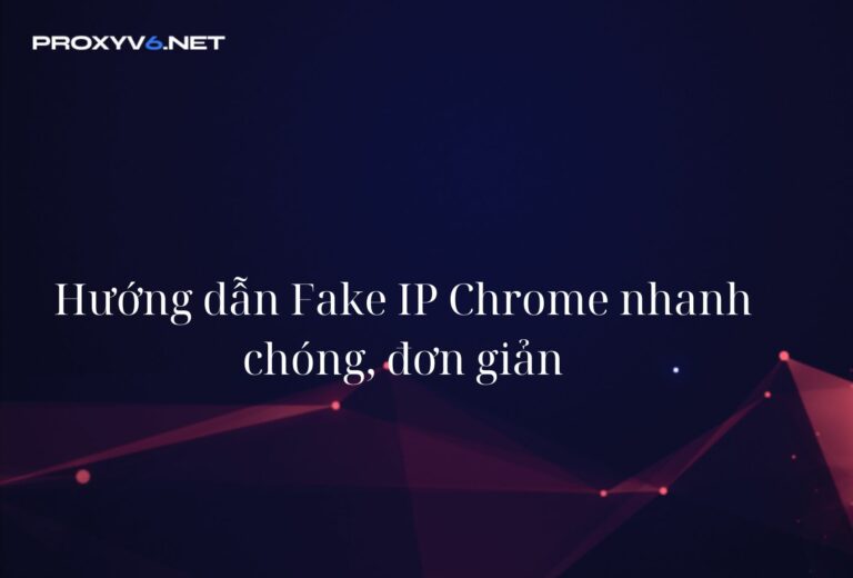 Hướng dẫn Fake IP Chrome nhanh chóng, đơn giản