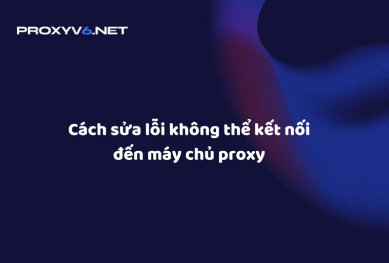 Cách sửa lỗi không thể kết nối đến máy chủ proxy