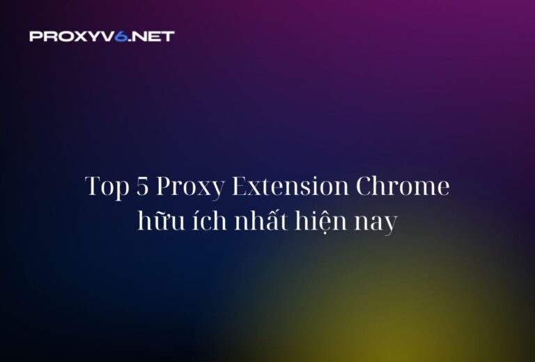 Top 5 Proxy Extension Chrome hữu ích nhất hiện nay