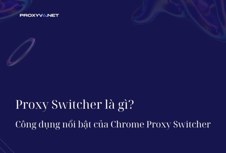 Proxy Switcher là gì? Công dụng nổi bật của Chrome Proxy Switcher