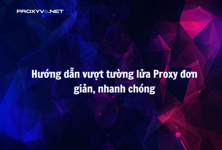 Hướng dẫn vượt tường lửa Proxy đơn giản, nhanh chóng