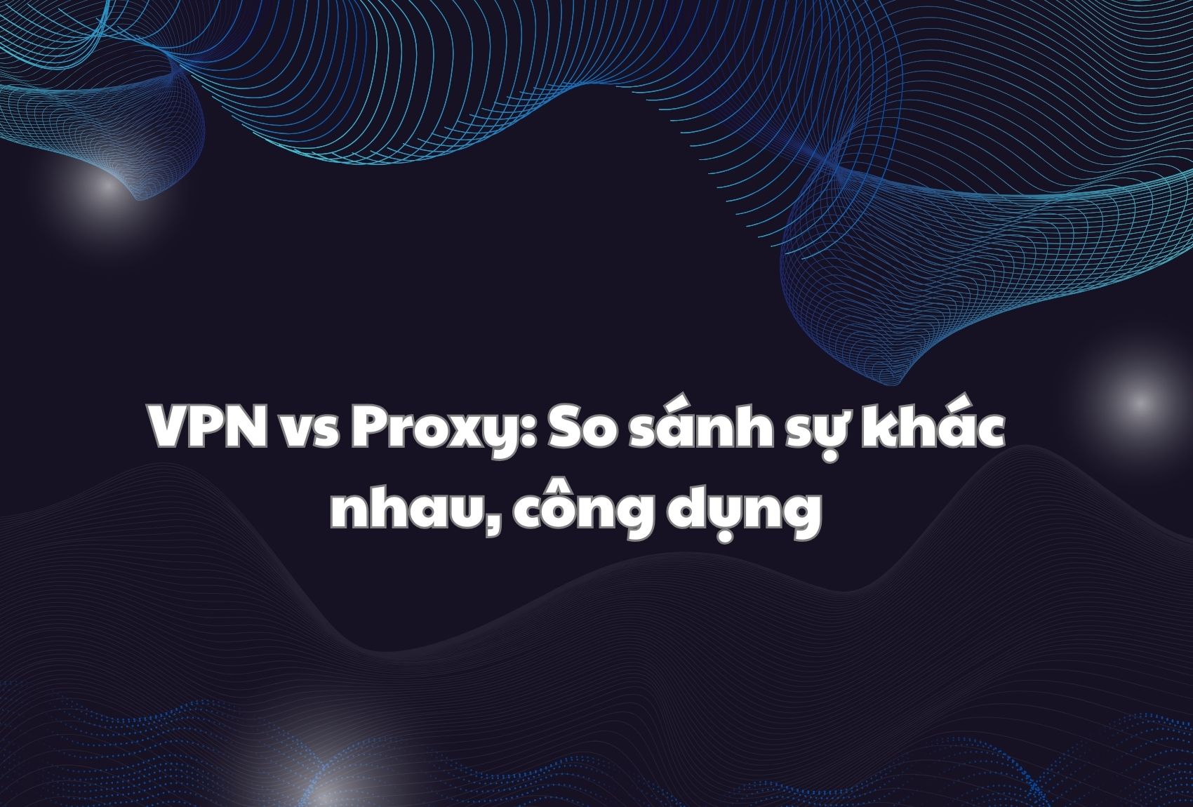 VPN vs Proxy: So sánh sự khác nhau, công dụng