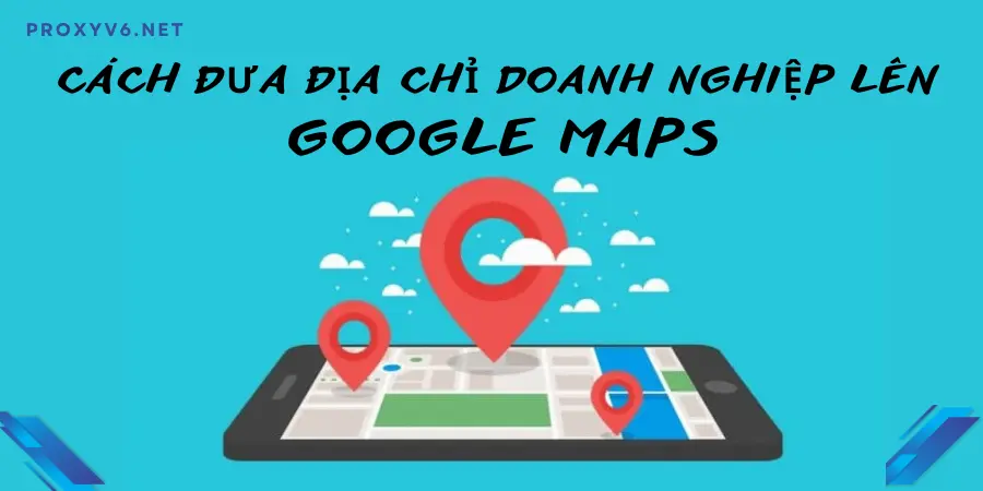 Cách đưa địa chỉ doanh nghiệp lên Google Maps